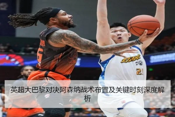 英超大巴黎对决阿森纳战术布置及关键时刻深度解析
